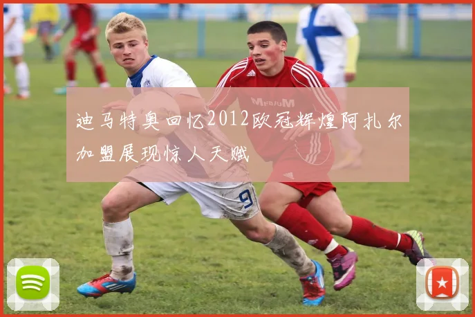 迪马特奥回忆2012欧冠辉煌阿扎尔加盟展现惊人天赋