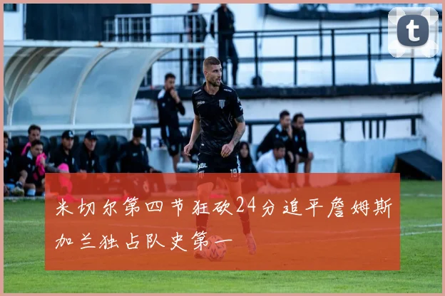 米切尔第四节狂砍24分追平詹姆斯加兰独占队史第一