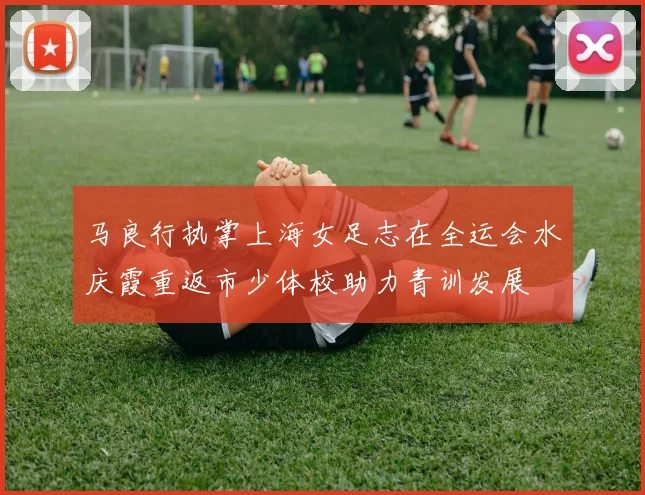 马良行执掌上海女足志在全运会水庆霞重返市少体校助力青训发展