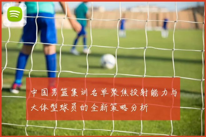 中国男篮集训名单聚焦投射能力与大体型球员的全新策略分析