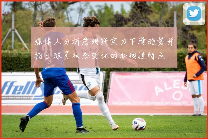 媒体人分析詹姆斯实力下滑趋势并指出球员状态变化的非线性特点