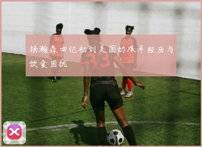 杨瀚森回忆初到美国的艰辛经历与饮食困扰