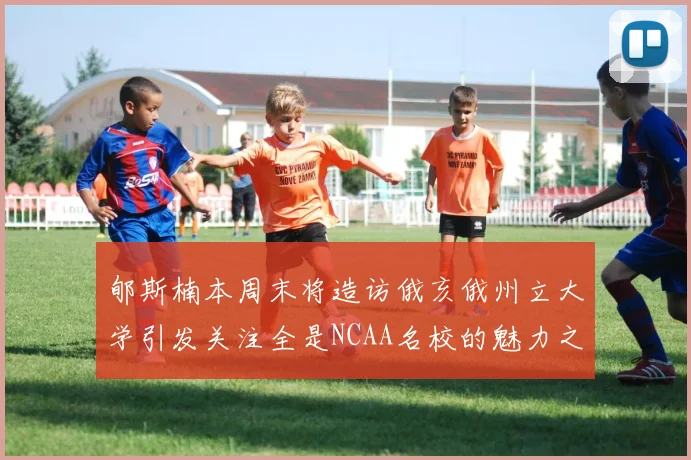 郇斯楠本周末将造访俄亥俄州立大学引发关注全是NCAA名校的魅力之旅