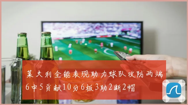 莱夫利全能表现助力球队攻防两端6中5贡献10分6板3助2断2帽