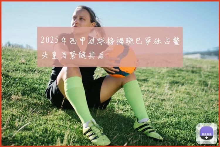 2025年西甲进球榜揭晓巴萨独占鳌头皇马紧随其后